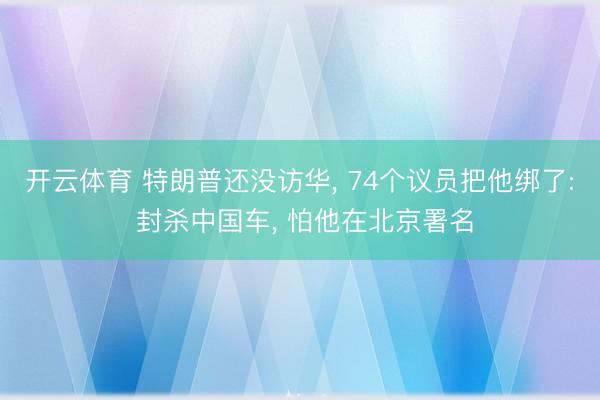 开云体育 特朗普还没访华， 74个议员把他绑了: 封杀中国车， 怕他在北京署名