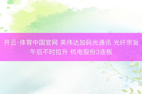 开云·体育中国官网 英伟达加码光通讯 光纤宗旨午后不时拉升 杭电股份3连板