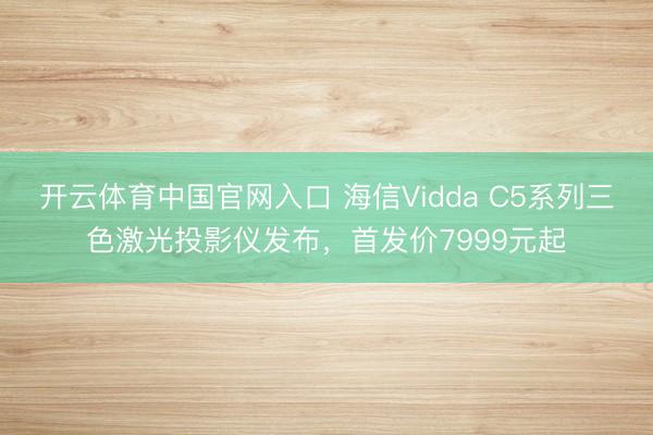 开云体育中国官网入口 海信Vidda C5系列三色激光投影仪发布，首发价7999元起