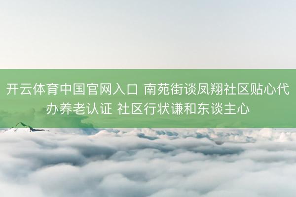 开云体育中国官网入口 南苑街谈凤翔社区贴心代办养老认证 社区行状谦和东谈主心