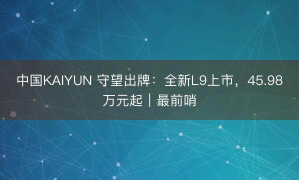 中国KAIYUN 守望出牌：全新L9上市，45.98万元起｜最前哨