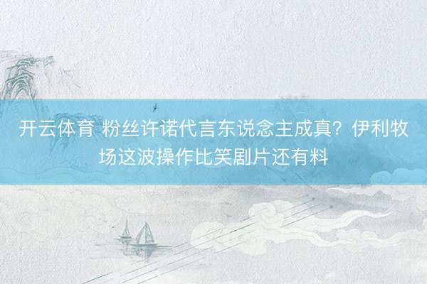 开云体育 粉丝许诺代言东说念主成真？伊利牧场这波操作比笑剧片还有料
