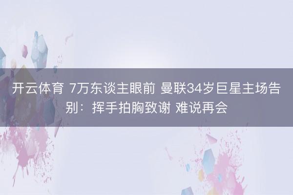 开云体育 7万东谈主眼前 曼联34岁巨星主场告别：挥手拍胸致谢 难说再会
