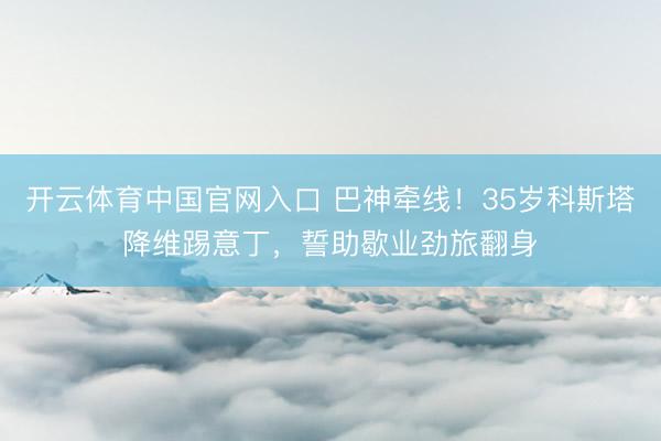 开云体育中国官网入口 巴神牵线！35岁科斯塔降维踢意丁，誓助歇业劲旅翻身