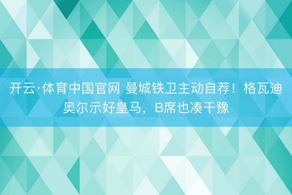 开云·体育中国官网 曼城铁卫主动自荐！格瓦迪奥尔示好皇马，B席也凑干豫