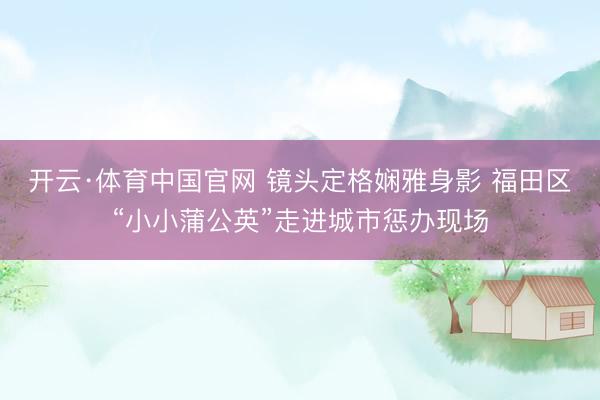 开云·体育中国官网 镜头定格娴雅身影 福田区“小小蒲公英”走进城市惩办现场