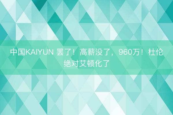 中国KAIYUN 罢了！高薪没了，960万！杜伦绝对艾顿化了