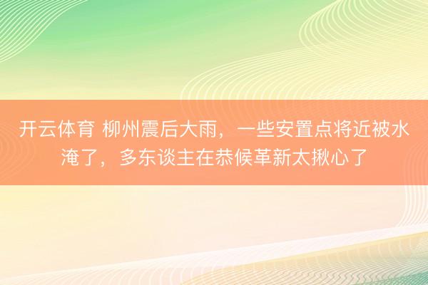 开云体育 柳州震后大雨，一些安置点将近被水淹了，多东谈主在恭候革新太揪心了