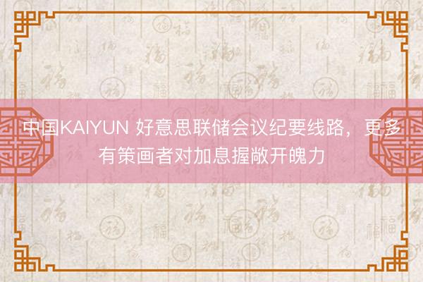 中国KAIYUN 好意思联储会议纪要线路，更多有策画者对加息握敞开魄力