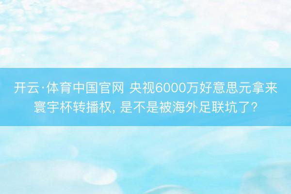 开云·体育中国官网 央视6000万好意思元拿来寰宇杯转播权， 是不是被海外足联坑了?