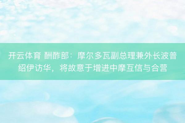 开云体育 酬酢部：摩尔多瓦副总理兼外长波普绍伊访华，将故意于增进中摩互信与合营