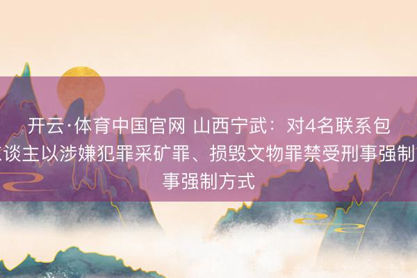 开云·体育中国官网 山西宁武：对4名联系包袱东谈主以涉嫌犯罪采矿罪、损毁文物罪禁受刑事强制方式