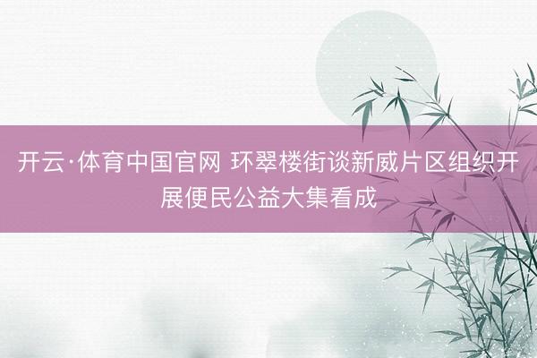 开云·体育中国官网 环翠楼街谈新威片区组织开展便民公益大集看成