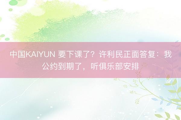 中国KAIYUN 要下课了?许利民正面答复:我公约到期了,听俱乐部安排