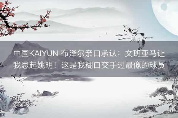中国KAIYUN 布泽尔亲口承认：文班亚马让我思起姚明！这是我糊口交手过最像的球员