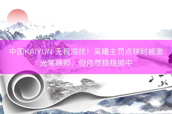 中国KAIYUN 无视滋扰！吴曦主罚点球时被激光笔映照，但依然稳稳掷中