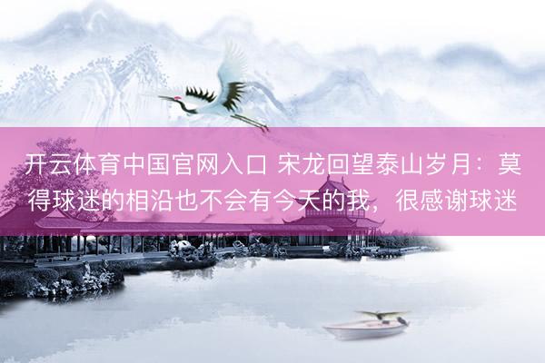 开云体育中国官网入口 宋龙回望泰山岁月：莫得球迷的相沿也不会有今天的我，很感谢球迷