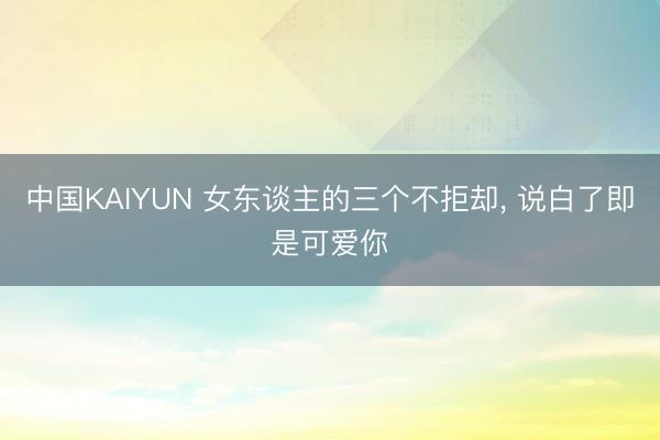 中国KAIYUN 女东谈主的三个不拒却， 说白了即是可爱你