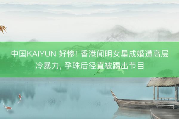 中国KAIYUN 好惨! 香港闻明女星成婚遭高层冷暴力， 孕珠后径直被踢出节目