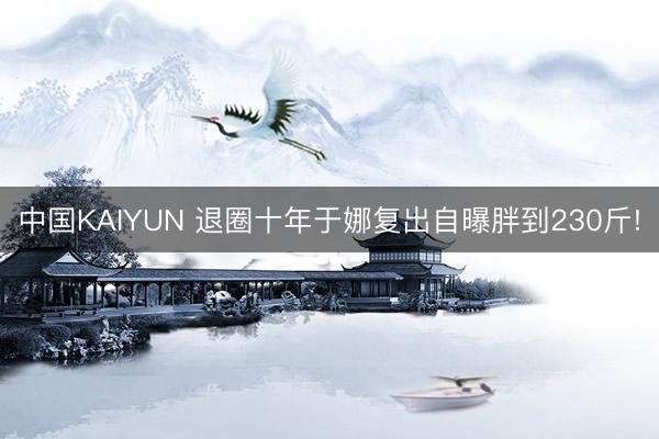 中国KAIYUN 退圈十年于娜复出自曝胖到230斤!