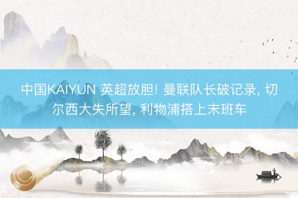 中国KAIYUN 英超放胆! 曼联队长破记录， 切尔西大失所望， 利物浦搭上末班车