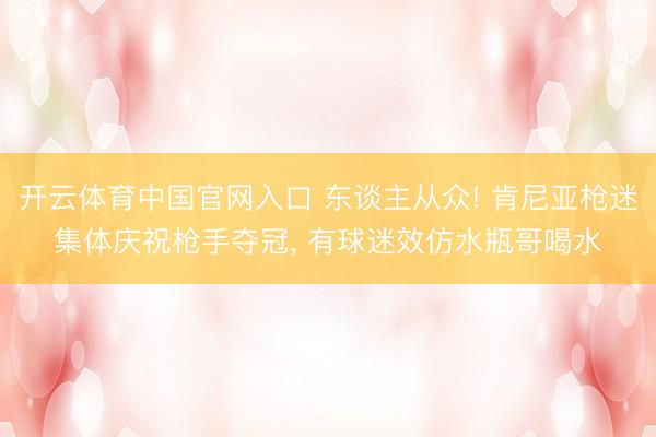 开云体育中国官网入口 东谈主从众! 肯尼亚枪迷集体庆祝枪手夺冠， 有球迷效仿水瓶哥喝水