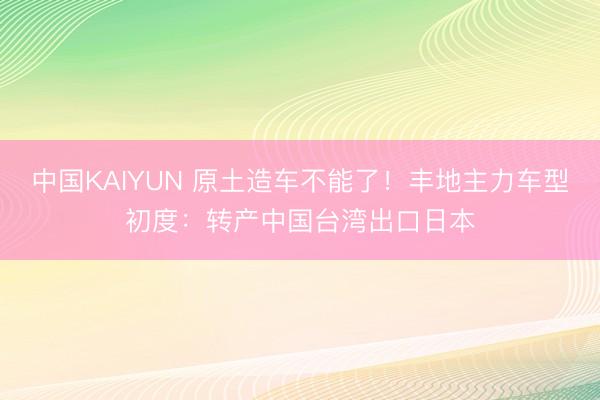 中国KAIYUN 原土造车不能了!丰地主力车型初度:转产中国台湾出口日本