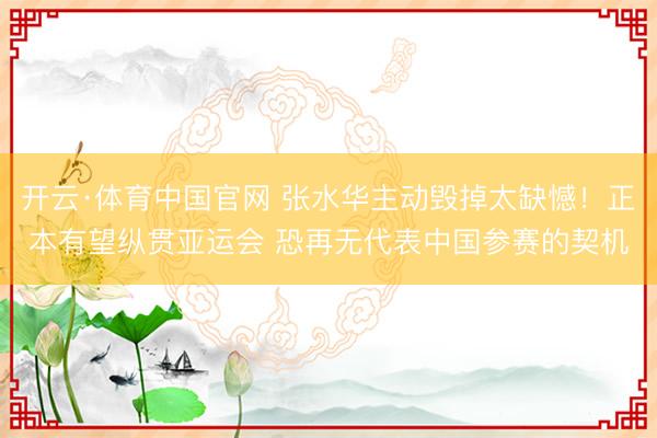 开云·体育中国官网 张水华主动毁掉太缺憾！正本有望纵贯亚运会 恐再无代表中国参赛的契机