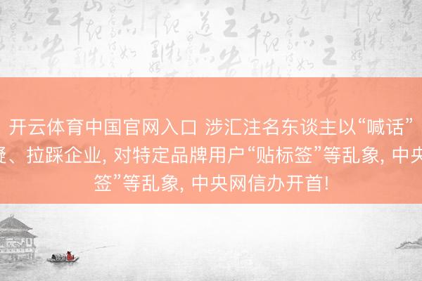 开云体育中国官网入口 涉汇注名东谈主以“喊话”样式无端质疑、拉踩企业， 对特定品牌用户“贴标签”等乱象， 中央网信办开首!