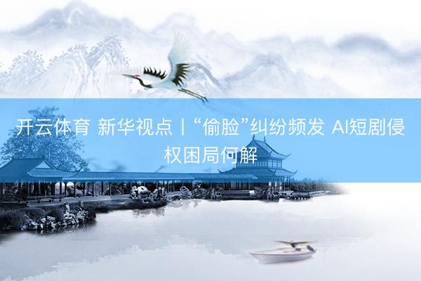 开云体育 新华视点丨“偷脸”纠纷频发 AI短剧侵权困局何解