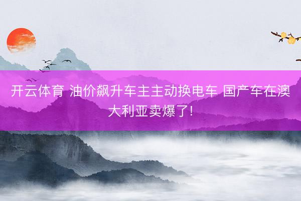 开云体育 油价飙升车主主动换电车 国产车在澳大利亚卖爆了!