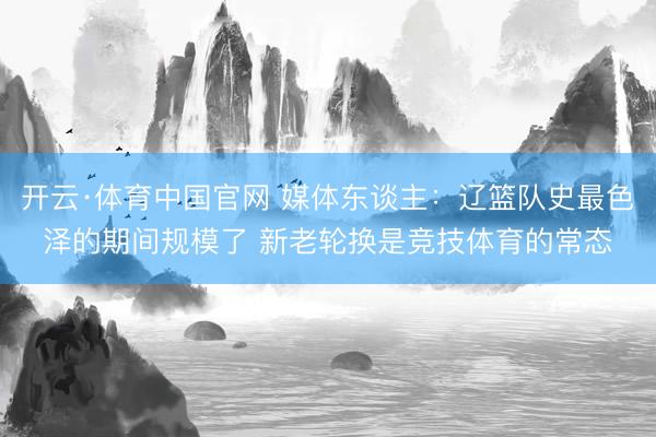 开云·体育中国官网 媒体东谈主:辽篮队史最色泽的期间规模了 新老轮换是竞技体育的常态