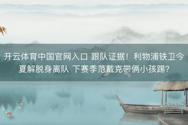 开云体育中国官网入口 跟队证据！利物浦铁卫今夏解脱身离队 下赛季范戴克带俩小孩踢？