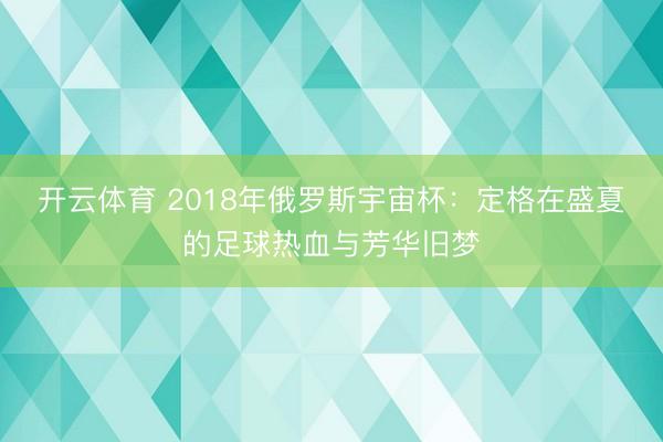 开云体育 2018年俄罗斯宇宙杯：定格在盛夏的足球热血与芳华旧梦