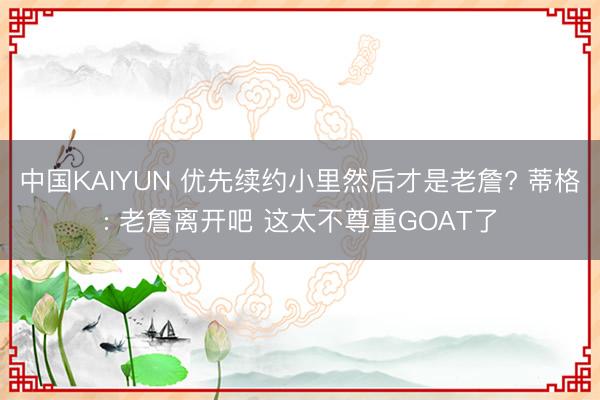 中国KAIYUN 优先续约小里然后才是老詹? 蒂格: 老詹离开吧 这太不尊重GOAT了