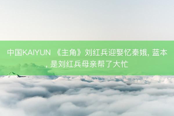 中国KAIYUN 《主角》刘红兵迎娶忆秦娥， 蓝本， 是刘红兵母亲帮了大忙