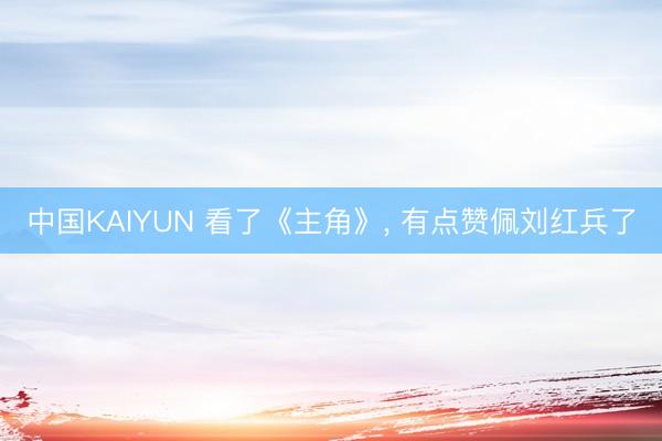 中国KAIYUN 看了《主角》， 有点赞佩刘红兵了