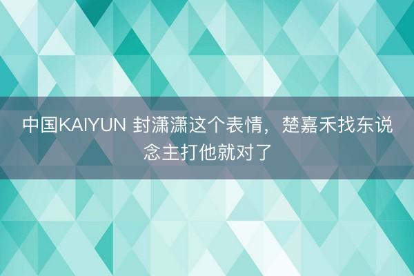 中国KAIYUN 封潇潇这个表情，楚嘉禾找东说念主打他就对了