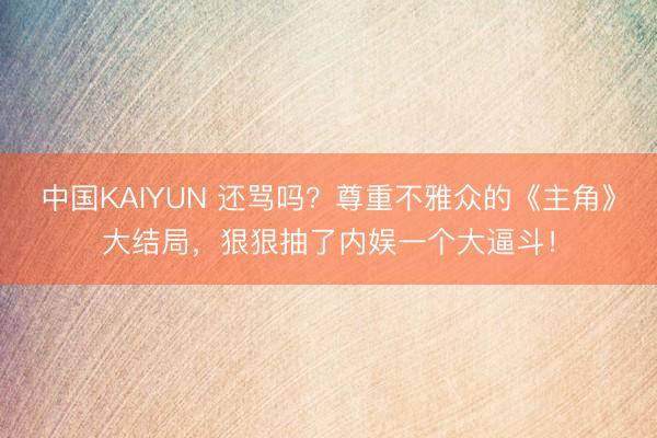 中国KAIYUN 还骂吗？尊重不雅众的《主角》大结局，狠狠抽了内娱一个大逼斗！