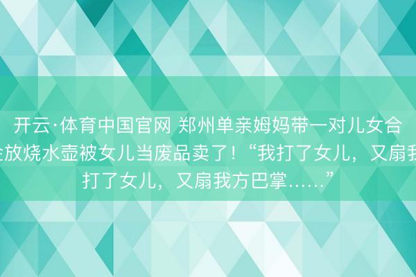 开云·体育中国官网 郑州单亲姆妈带一对儿女合租，60克黄金放烧水壶被女儿当废品卖了！“我打了女儿，又扇我方巴掌……”