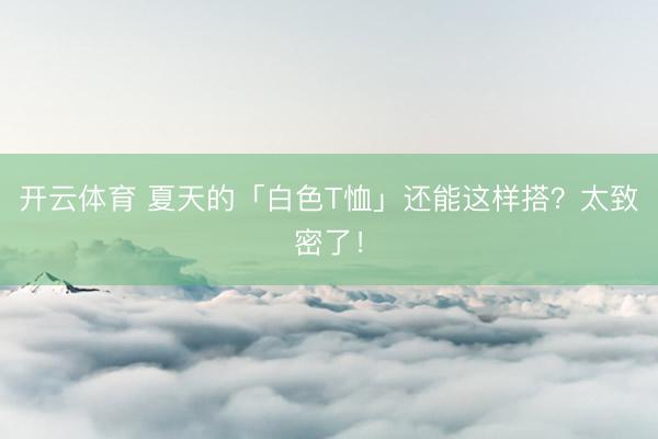 开云体育 夏天的「白色T恤」还能这样搭？太致密了！