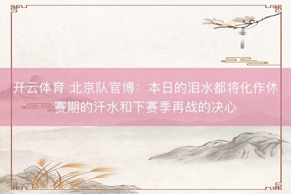 开云体育 北京队官博：本日的泪水都将化作休赛期的汗水和下赛季再战的决心