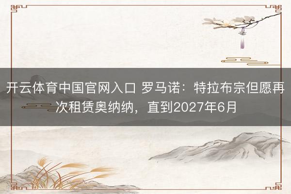 开云体育中国官网入口 罗马诺：特拉布宗但愿再次租赁奥纳纳，直到2027年6月