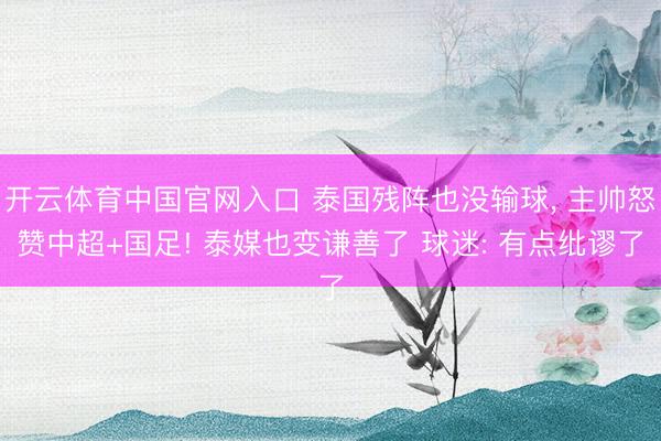 开云体育中国官网入口 泰国残阵也没输球， 主帅怒赞中超+国足! 泰媒也变谦善了 球迷: 有点纰谬了