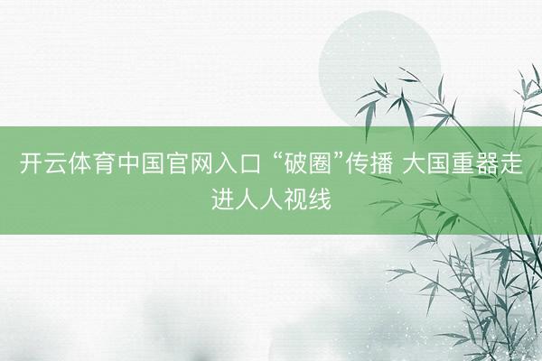 开云体育中国官网入口 “破圈”传播 大国重器走进人人视线