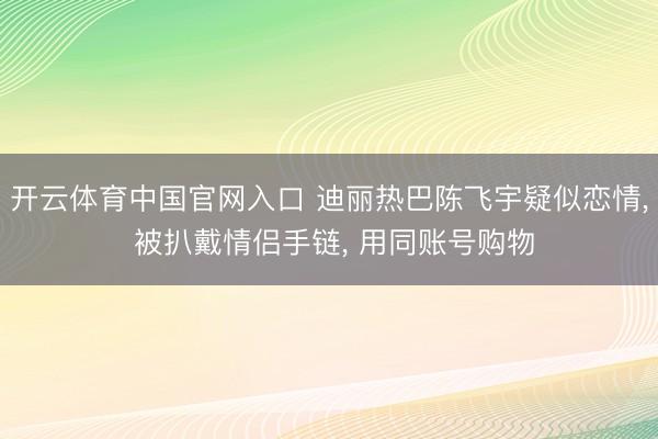 开云体育中国官网入口 迪丽热巴陈飞宇疑似恋情， 被扒戴情侣手链， 用同账号购物
