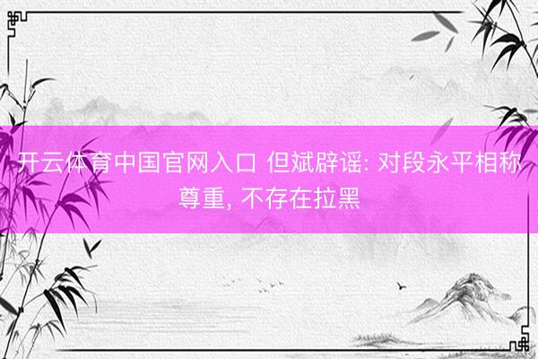 开云体育中国官网入口 但斌辟谣: 对段永平相称尊重， 不存在拉黑