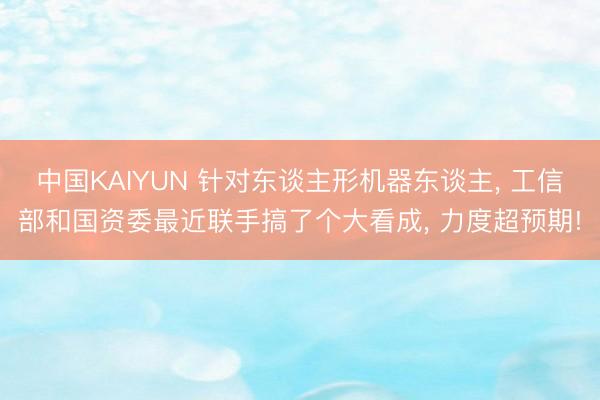 中国KAIYUN 针对东谈主形机器东谈主， 工信部和国资委最近联手搞了个大看成， 力度超预期!