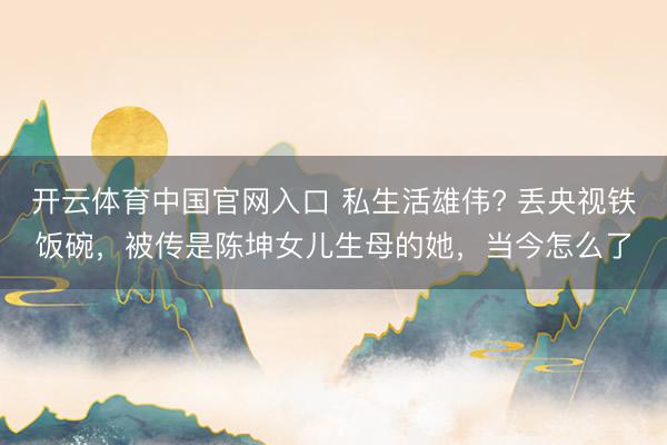 开云体育中国官网入口 私生活雄伟? 丢央视铁饭碗，被传是陈坤