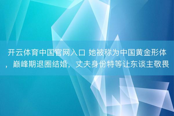 开云体育中国官网入口 她被称为中国黄金形体，巅峰期退圈结婚，丈夫身份特等让东谈主敬畏